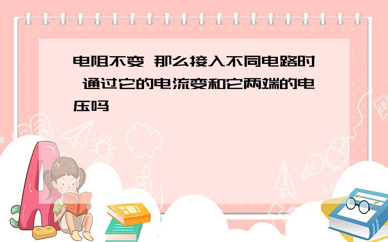 电阻不变 那么接入不同电路时 通过它的电流变和它两端的电压吗