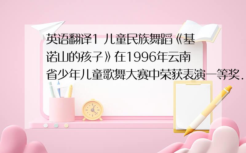 英语翻译1 儿童民族舞蹈《基诺山的孩子》在1996年云南省少年儿童歌舞大赛中荣获表演一等奖.2 1996年,荣获第二届《童之心》LILLIAN服装设计大赛 优秀奖.3 1997年,荣获第三届《童之心》LILLIAN服