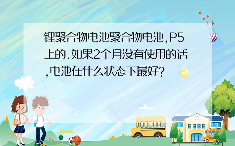 锂聚合物电池聚合物电池,P5上的.如果2个月没有使用的话,电池在什么状态下最好?