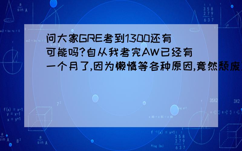 问大家GRE考到1300还有可能吗?自从我考完AW已经有一个月了,因为懒惰等各种原因,竟然颓废至今.自己已经完全丧失了当初的激情,现在都有放弃的打算了.我至今还没能够把GRE单词背一遍,才背到