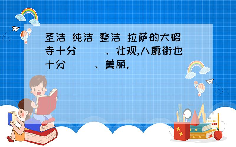 圣洁 纯洁 整洁 拉萨的大昭寺十分（ ）、壮观,八廓街也十分（ ）、美丽.