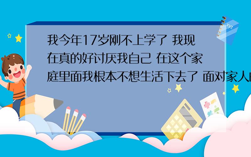 我今年17岁刚不上学了 我现在真的好讨厌我自己 在这个家庭里面我根本不想生活下去了 面对家人的不理解我受