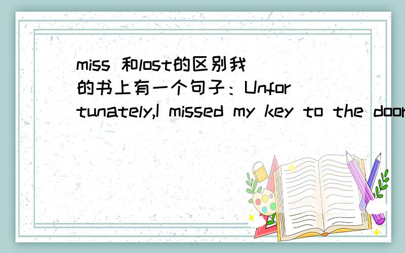 miss 和lost的区别我的书上有一个句子：Unfortunately,I missed my key to the door.这句话中的missed可以改成lost?还有这里‘ my key to the door.’（我房门的钥匙）,为什么要用to,而不用of?
