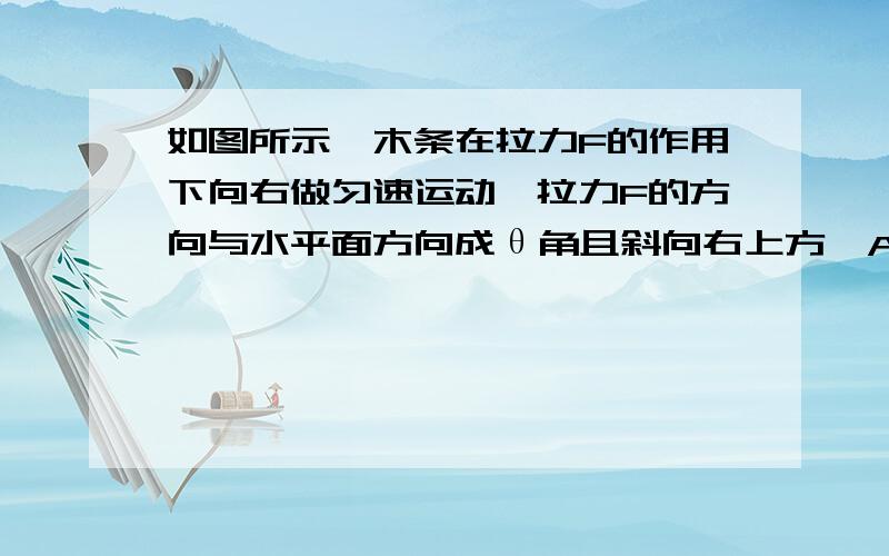 如图所示,木条在拉力F的作用下向右做匀速运动,拉力F的方向与水平面方向成θ角且斜向右上方,A.木块不一定受到摩擦力 B.木块受到的摩擦力与拉力F的合力为零 C.木块受到的摩擦力与拉力F的