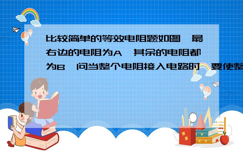 比较简单的等效电阻题如图,最右边的电阻为A,其余的电阻都为B,问当整个电阻接入电路时,要使整个电阻等于A,那么A=?（用B表示）