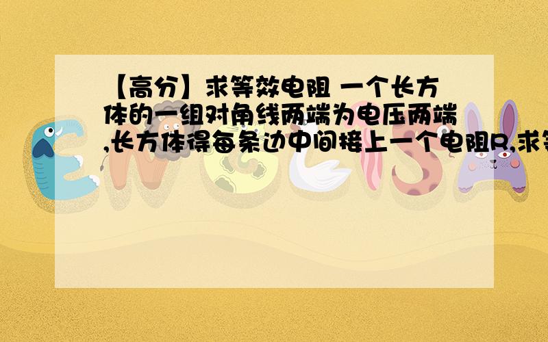 【高分】求等效电阻 一个长方体的一组对角线两端为电压两端,长方体得每条边中间接上一个电阻R,求等效电阻是多少 大哥们说下啊