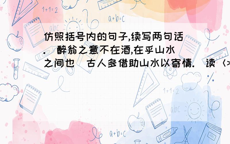 仿照括号内的句子,续写两句话.＂醉翁之意不在酒,在乎山水之间也＂古人多借助山水以寄情.（读＜>,我们读出了柳子厚谪居僻地无所寄托的抑郁苦闷,更读出了他寄情山水聊以忘忧的自得其乐