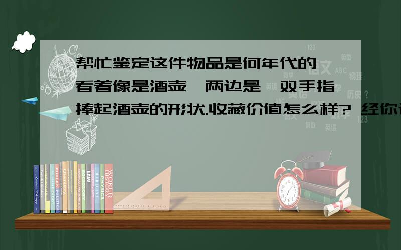 帮忙鉴定这件物品是何年代的,看着像是酒壶,两边是一双手指捧起酒壶的形状.收藏价值怎么样? 经你这么一讲,大概对此物品有了点了解,其实是我父母早些年在河里挖出来的,觉得形状挺特别