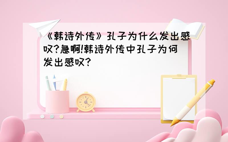 《韩诗外传》孔子为什么发出感叹?急啊!韩诗外传中孔子为何发出感叹?