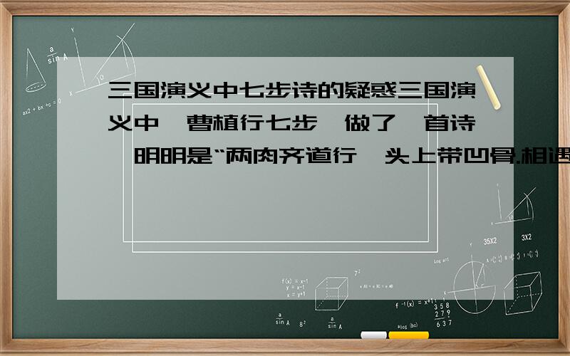 三国演义中七步诗的疑惑三国演义中,曹植行七步,做了一首诗,明明是“两肉齐道行,头上带凹骨.相遇块山下,焱欠起相搪突.二敌不俱刚,一肉卧土窟.非是力不如,盛气不泄毕”然后曹丕又让曹植