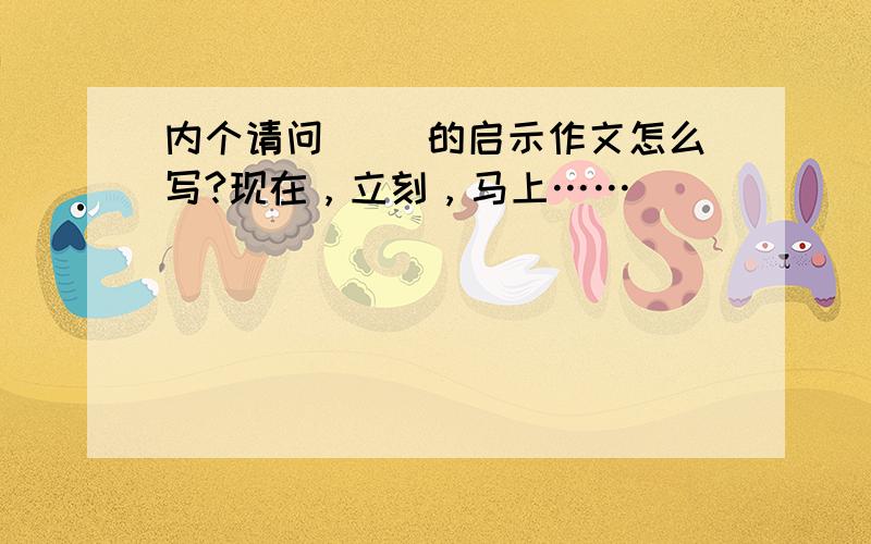 内个请问( )的启示作文怎么写?现在，立刻，马上……