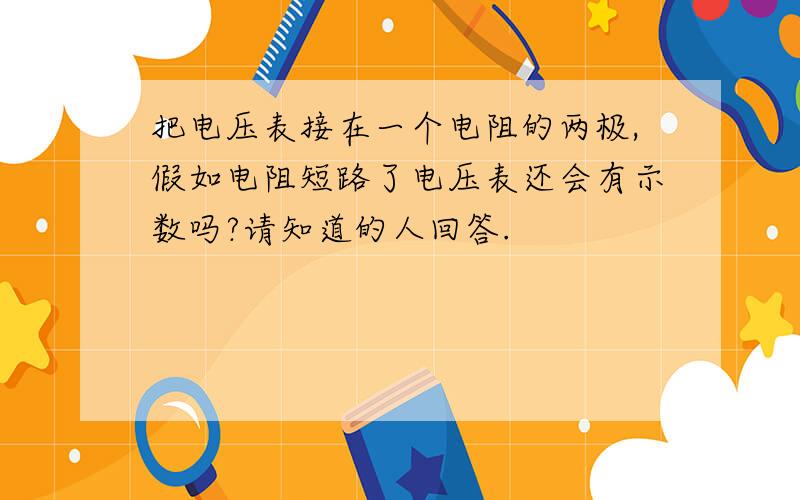 把电压表接在一个电阻的两极,假如电阻短路了电压表还会有示数吗?请知道的人回答.