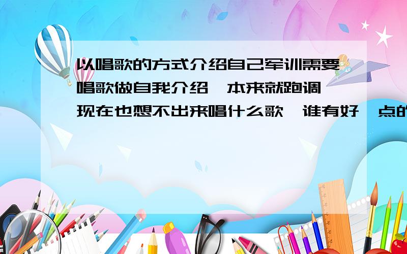 以唱歌的方式介绍自己军训需要唱歌做自我介绍,本来就跑调,现在也想不出来唱什么歌,谁有好一点的建议,例举一些歌（不用改编歌词就能当自我介绍的）,