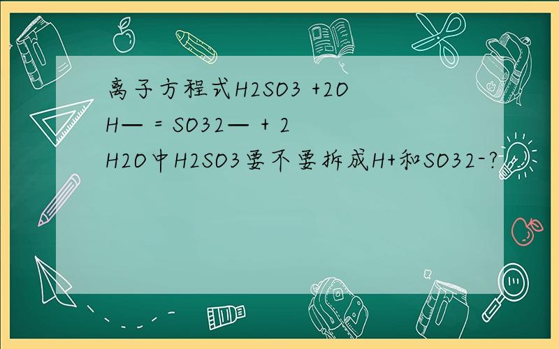 离子方程式H2SO3 +2OH— = SO32— + 2H2O中H2SO3要不要拆成H+和SO32-?