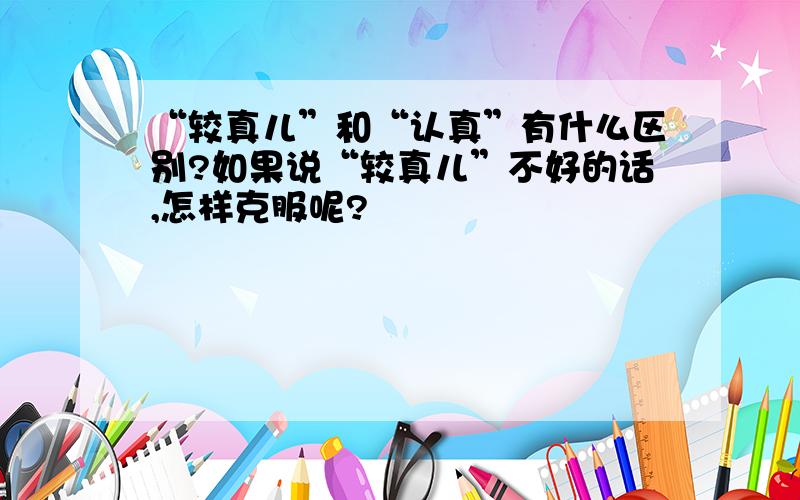 “较真儿”和“认真”有什么区别?如果说“较真儿”不好的话,怎样克服呢?