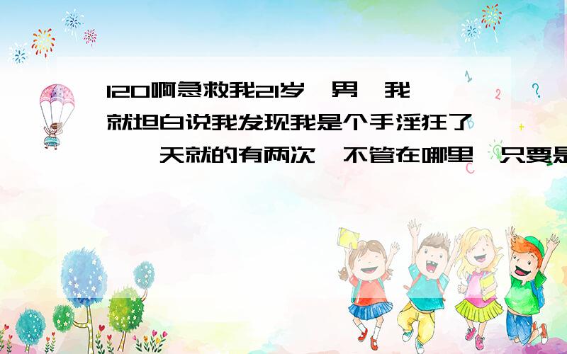 120啊急救我21岁、男、我就坦白说我发现我是个手淫狂了,一天就的有两次,不管在哪里,只要是没人的地方,我已经受不了这该死的魔性,求大家救救我.