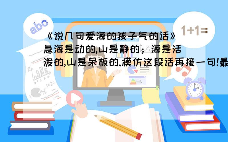 《说几句爱海的孩子气的话》 急海是动的,山是静的；海是活泼的,山是呆板的.模仿这段话再接一句!最好是写写其他景物的，有对比的两句