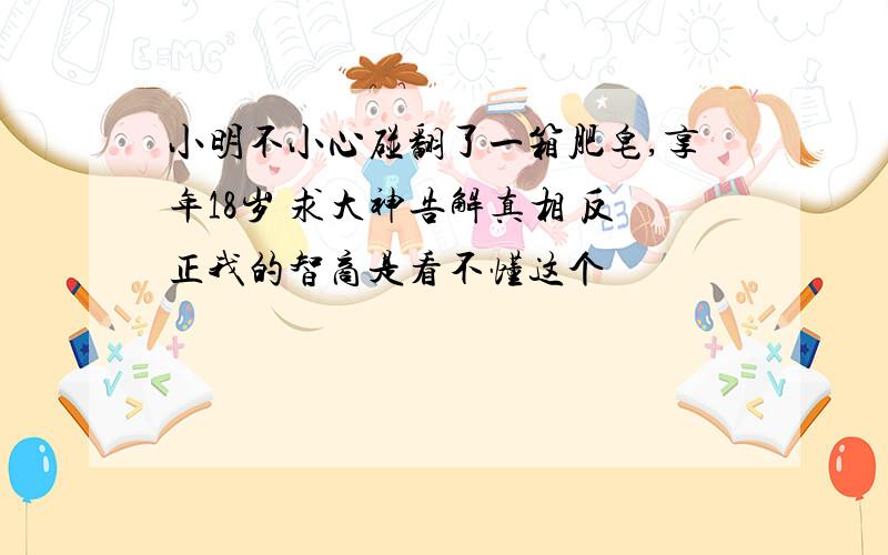 小明不小心碰翻了一箱肥皂,享年18岁 求大神告解真相 反正我的智商是看不懂这个