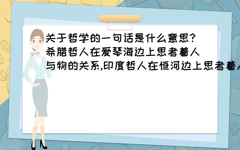 关于哲学的一句话是什么意思?希腊哲人在爱琴海边上思考着人与物的关系,印度哲人在恒河边上思考着人与神的关系,而中国哲人则在黄河边上思考着人与人的关系.