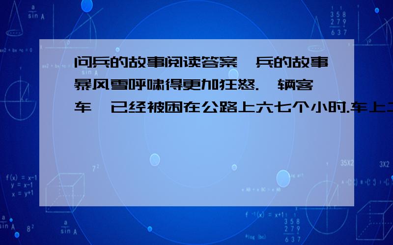 问兵的故事阅读答案,兵的故事暴风雪呼啸得更加狂怒.一辆客车,已经被困在公路上六七个小时.车上二十几个乘客中,有一位抱着孩子的年轻母亲,她的孩子刚刚两岁多一点儿.还有一个兵,他入