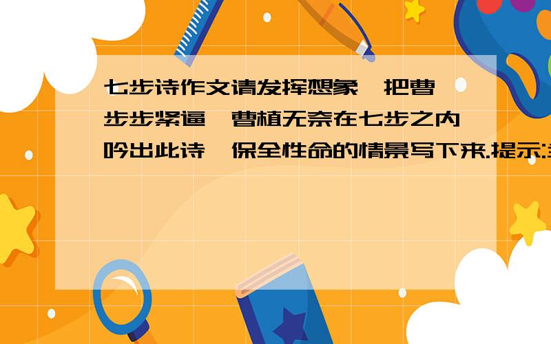 七步诗作文请发挥想象,把曹丕步步紧逼,曹植无奈在七步之内吟出此诗,保全性命的情景写下来.提示:当时在场的人有魏王曹丕,曹植,他们的母后丕太后,众大臣等.