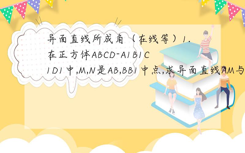 异面直线所成角（在线等）1.在正方体ABCD-A1B1C1D1中,M,N是AB,BB1中点,求异面直线AM与CN所成角大小2 在长方体ABCD-A1B1C1D1中AA1=1,AD=2,AB=3,求异面直线BD与A1C所成角大小