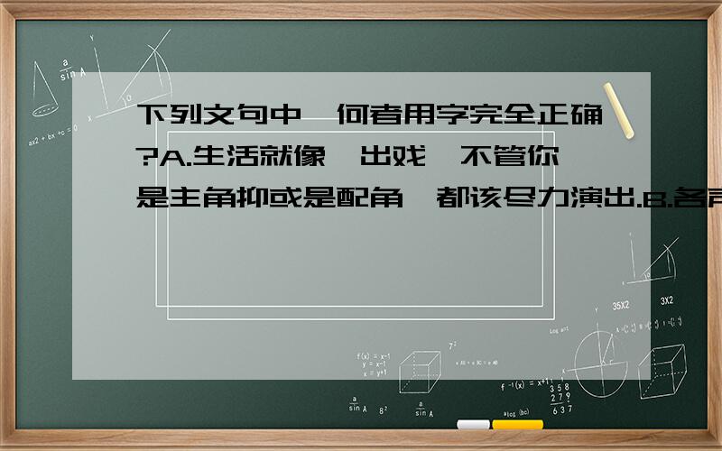 下列文句中,何者用字完全正确?A.生活就像一出戏,不管你是主角抑或是配角,都该尽力演出.B.各声部的音韵合谐,音质纯净,是这个合唱团最成功的地方.C.能以宽广的胸襟,包括歧异思想的冲突,是