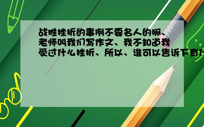 战胜挫折的事例不要名人的啊、老师叫我们写作文、我不知道我受过什么挫折、所以、谁可以告诉下有什么可以写的