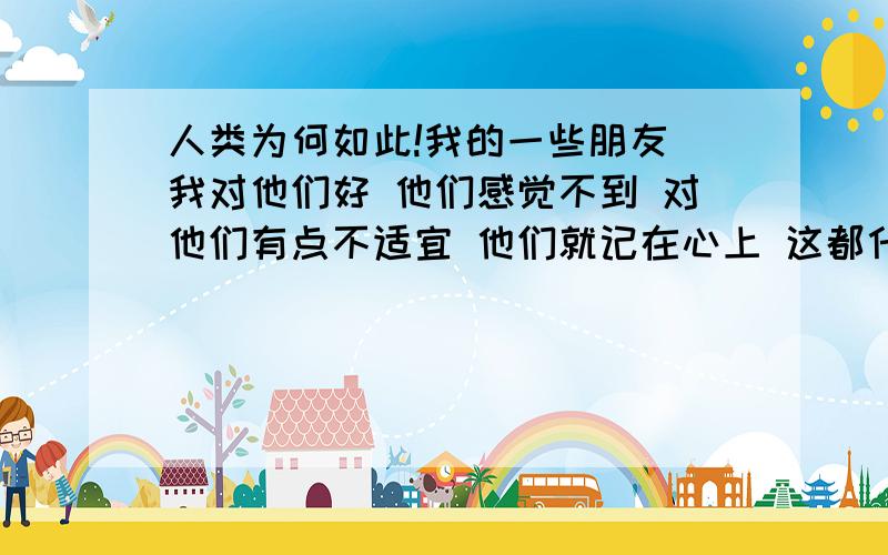 人类为何如此!我的一些朋友 我对他们好 他们感觉不到 对他们有点不适宜 他们就记在心上 这都什么人啊 人类都是这样的吗