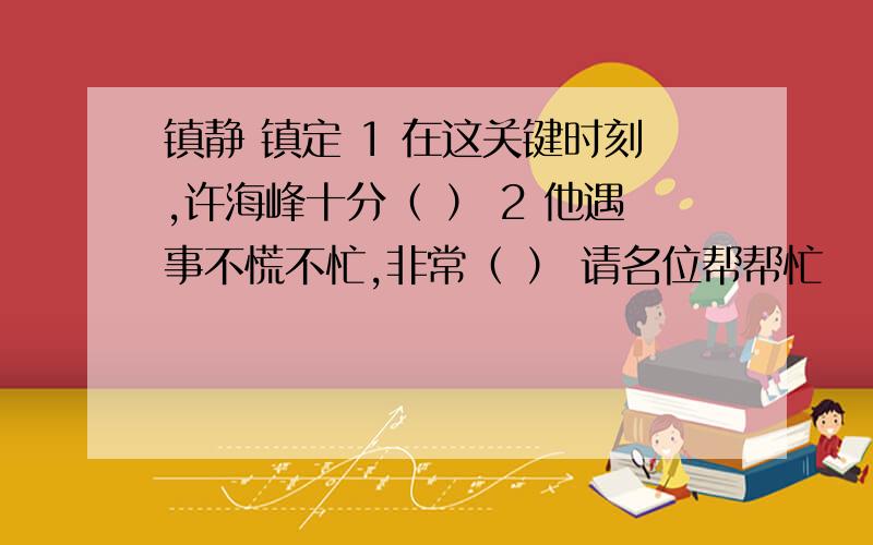 镇静 镇定 1 在这关键时刻,许海峰十分（ ） 2 他遇事不慌不忙,非常（ ） 请名位帮帮忙