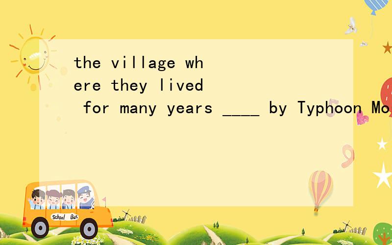 the village where they lived for many years ____ by Typhoon Morakot and .The village where they lived for many years ____ by Typhoon Morakot and now there is nothing to be seen.A.was destroyed B has been destroyed 为什么?