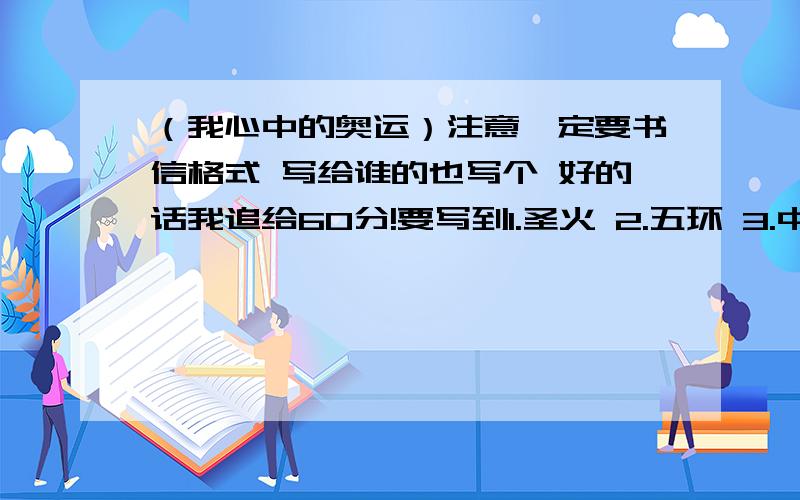 （我心中的奥运）注意一定要书信格式 写给谁的也写个 好的话我追给60分!要写到1.圣火 2.五环 3.中国印 4.徜徉 5.传递 明天就要交了