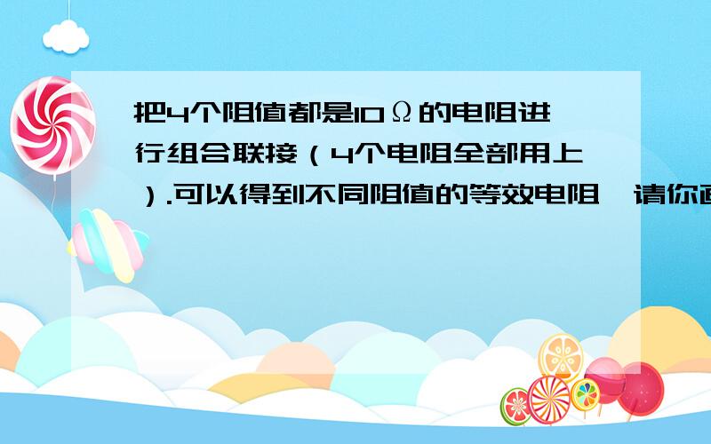 把4个阻值都是10Ω的电阻进行组合联接（4个电阻全部用上）.可以得到不同阻值的等效电阻,请你画出联接图,并算出它们的阻值