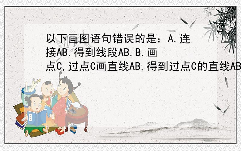 以下画图语句错误的是：A.连接AB.得到线段AB.B.画点C,过点C画直线AB,得到过点C的直线AB.C.画直线a,在a上画两点G、H过H任画直线b,则得到G点在直线a外、直线b上D.线段AB向两端延长,得到直线AB