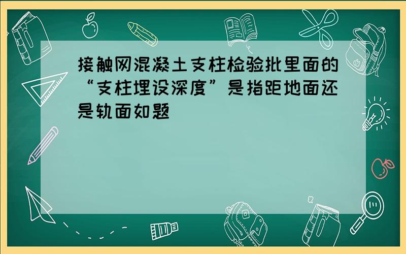 接触网混凝土支柱检验批里面的“支柱埋设深度”是指距地面还是轨面如题