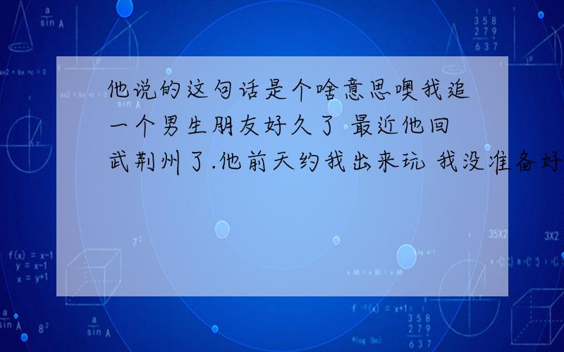 他说的这句话是个啥意思噢我追一个男生朋友好久了 最近他回武荆州了.他前天约我出来玩 我没准备好,不好意思,随口就说了家里有事.后来他感冒了到今天还没好.他原本打算今天回北京的,