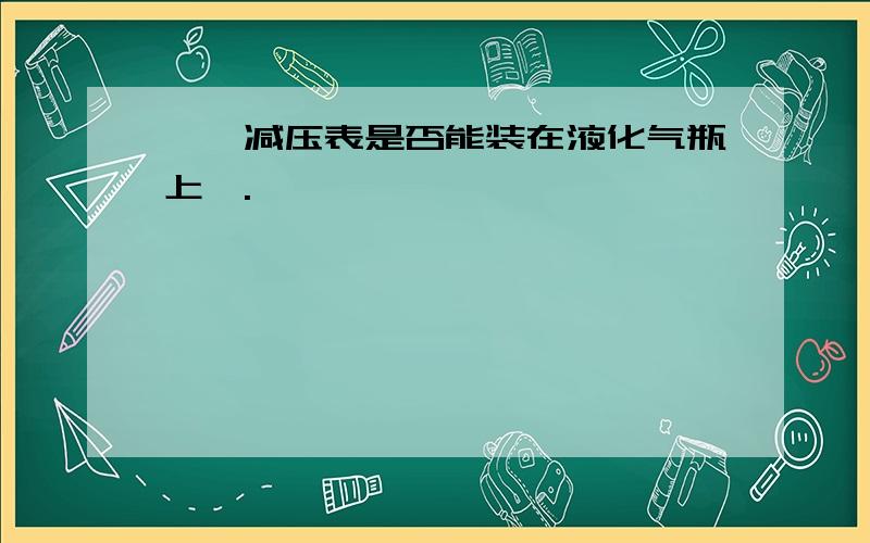 炳烷减压表是否能装在液化气瓶上,.