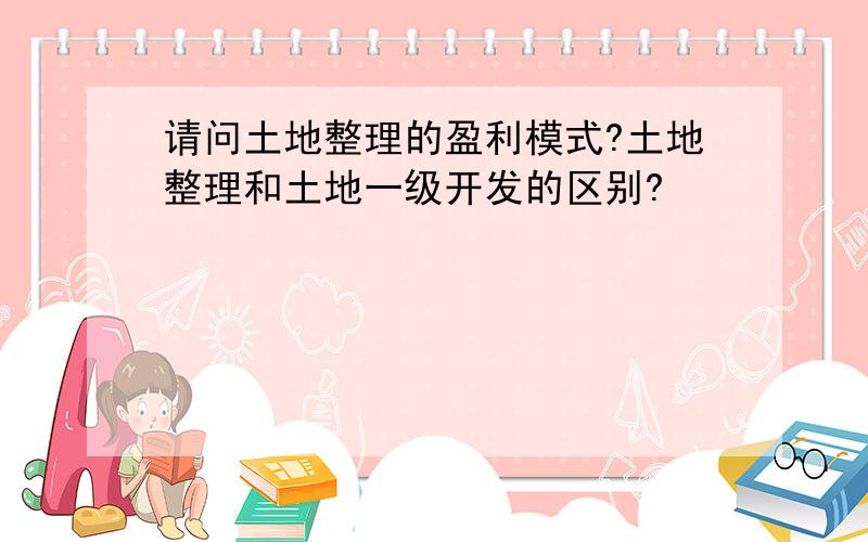 请问土地整理的盈利模式?土地整理和土地一级开发的区别?