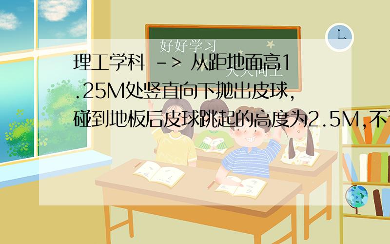 理工学科 -> 从距地面高1.25M处竖直向下抛出皮球,碰到地板后皮球跳起的高度为2.5M,不计空气阻力,设球碰地面时没有机械能损失,求皮球下抛时的初速度大小（g=10M）