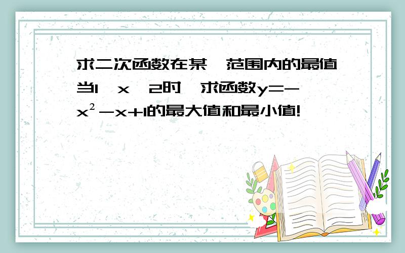 求二次函数在某一范围内的最值当1≤x≤2时,求函数y=-x²-x+1的最大值和最小值!