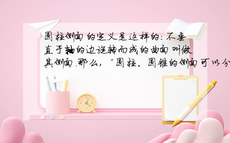 圆柱侧面的定义是这样的：不垂直于轴的边旋转而成的曲面叫做其侧面.那么,“圆柱、圆锥的侧面可以分别看成是圆柱面、圆锥面被垂直于轴的平面截得的一部分”.“圆柱面”“圆锥面”是