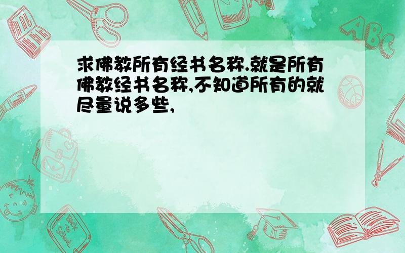 求佛教所有经书名称.就是所有佛教经书名称,不知道所有的就尽量说多些,