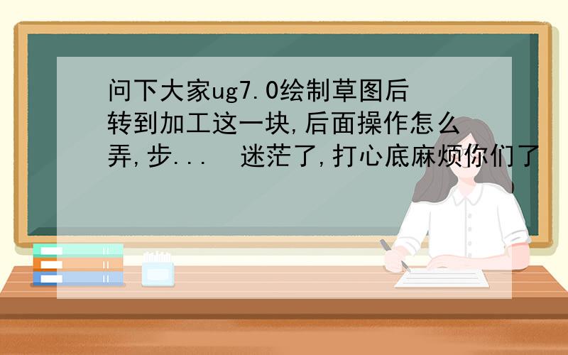 问下大家ug7.0绘制草图后转到加工这一块,后面操作怎么弄,步...　迷茫了,打心底麻烦你们了