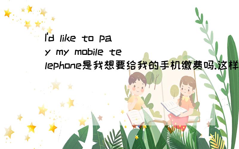 I'd like to pay my mobile telephone是我想要给我的手机缴费吗.这样在生活中可以说吗？有没有标准的I'd like to pay my mobile telephone bill更合适一些吗