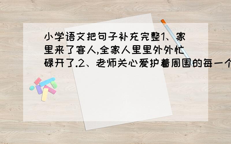 小学语文把句子补充完整1、家里来了客人,全家人里里外外忙碌开了.2、老师关心爱护着周围的每一个学生.第一句要写出具体怎样忙碌的.第二句要写出老师怎样关心每个学生的.