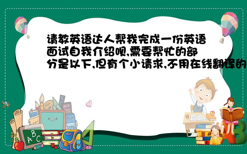 请教英语达人帮我完成一份英语面试自我介绍呗,需要帮忙的部分是以下,但有个小请求,不用在线翻译的,那样的话我也可以,：：(我大学之前是学英语的,但由于改学日语,而且没有使用英语的