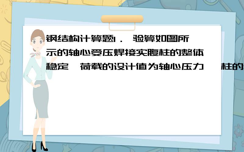 钢结构计算题1． 验算如图所示的轴心受压焊接实腹柱的整体稳定,荷载的设计值为轴心压力 ,柱的计算长度 ,钢材为Q235 ,翼缘板为焰切边,截面无削弱.已知焊接工字钢的翼缘为焰切边属b类截面