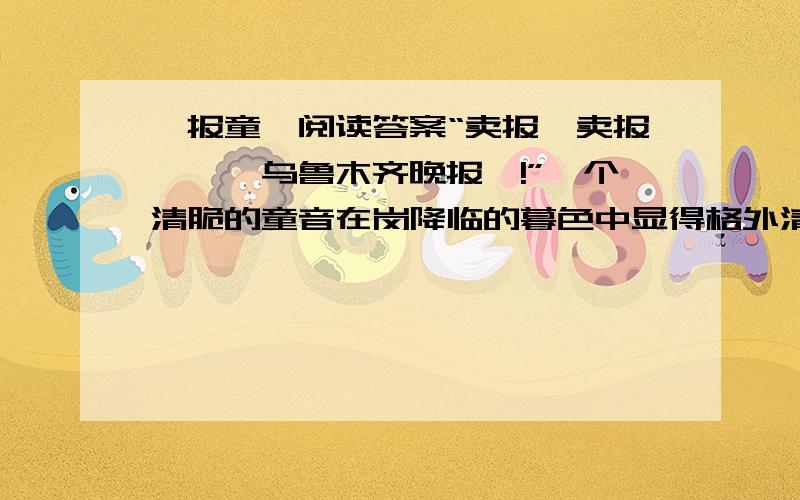 《报童》阅读答案“卖报、卖报……《乌鲁木齐晚报》!”一个清脆的童音在岗降临的暮色中显得格外清新.寒风把她的声音送向远方.每当她卖掉一张报纸时,她那红红的脸上变漾满了笑容.我