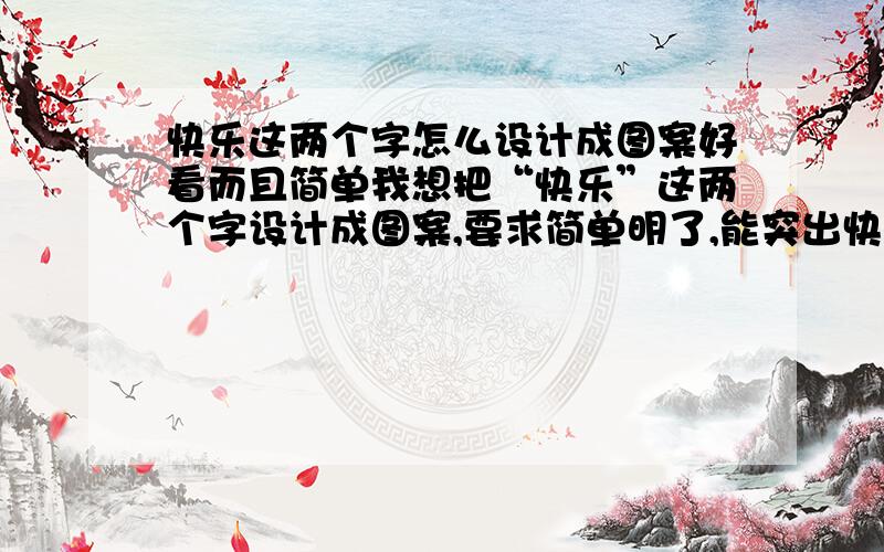 快乐这两个字怎么设计成图案好看而且简单我想把“快乐”这两个字设计成图案,要求简单明了,能突出快乐的意思,不一定要用“快乐”这两个字,就是能让人看见后能感觉到其内含的快乐.设