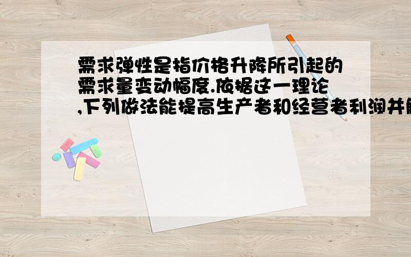 需求弹性是指价格升降所引起的需求量变动幅度.依据这一理论,下列做法能提高生产者和经营者利润并解释正确的是（ ）A.国家大幅度提高粮食收购最低价格,粮食的需求弹性小B.企业大幅度